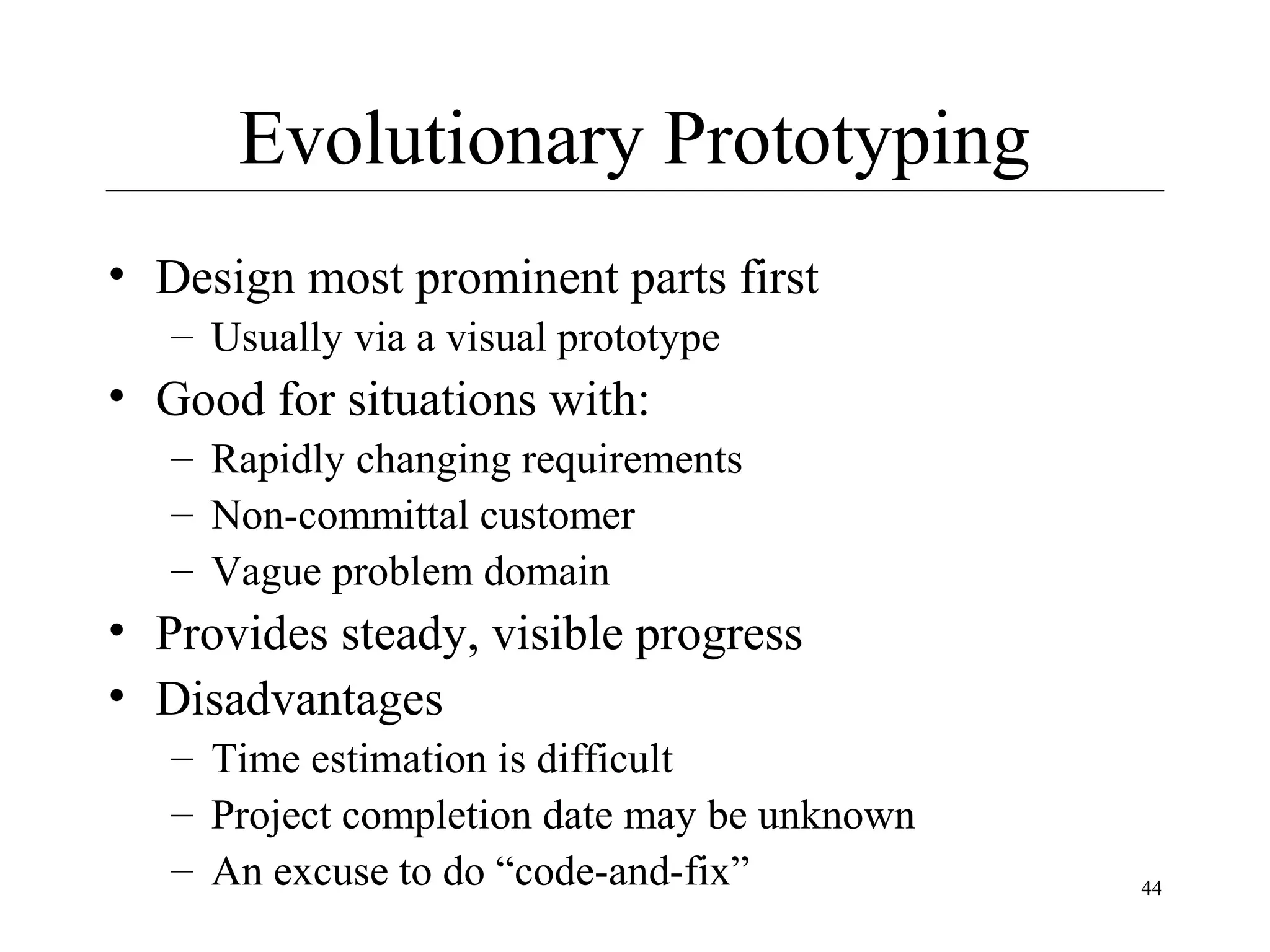 Evolutionary Prototyping
• Design most prominent parts first
– Usually via a visual prototype

• Good for situations with:
– Rapidly changing requirements
– Non-committal customer
– Vague problem domain

• Provides steady, visible progress
• Disadvantages
– Time estimation is difficult
– Project completion date may be unknown
– An excuse to do “code-and-fix”

44

 