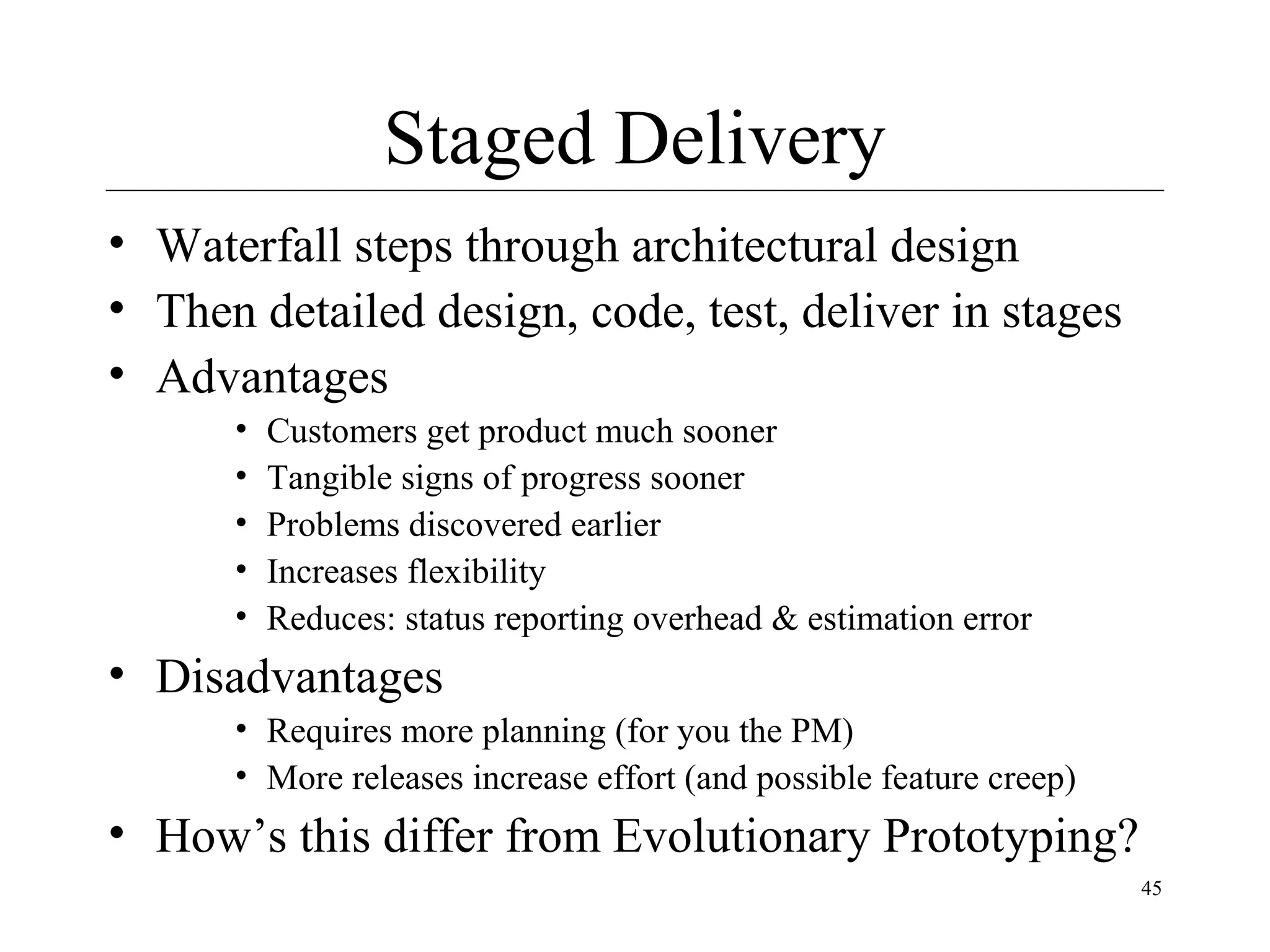 Staged Delivery
• Waterfall steps through architectural design
• Then detailed design, code, test, deliver in stages
• Advantages
•
•
•
•
•

Customers get product much sooner
Tangible signs of progress sooner
Problems discovered earlier
Increases flexibility
Reduces: status reporting overhead & estimation error

• Disadvantages
• Requires more planning (for you the PM)
• More releases increase effort (and possible feature creep)

• How’s this differ from Evolutionary Prototyping?
45

 