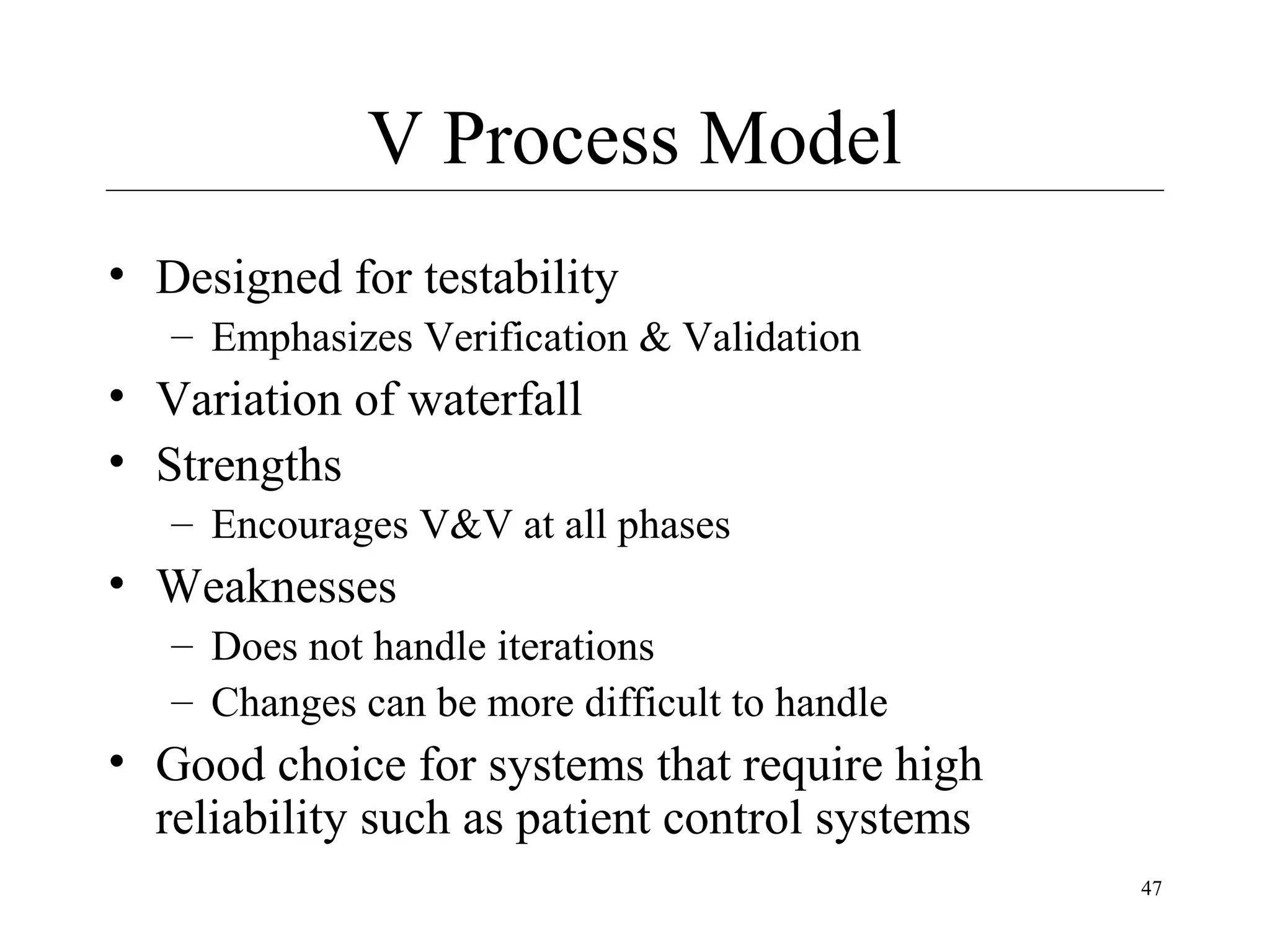 V Process Model
• Designed for testability
– Emphasizes Verification & Validation

• Variation of waterfall
• Strengths
– Encourages V&V at all phases

• Weaknesses
– Does not handle iterations
– Changes can be more difficult to handle

• Good choice for systems that require high
reliability such as patient control systems
47

 