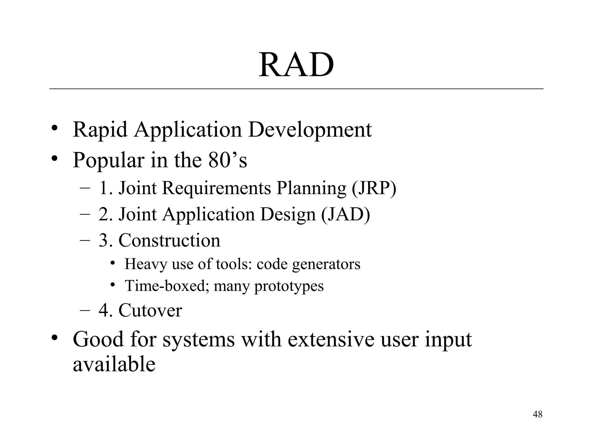 RAD
• Rapid Application Development
• Popular in the 80’s
– 1. Joint Requirements Planning (JRP)
– 2. Joint Application Design (JAD)
– 3. Construction
• Heavy use of tools: code generators
• Time-boxed; many prototypes

– 4. Cutover

• Good for systems with extensive user input
available
48

 