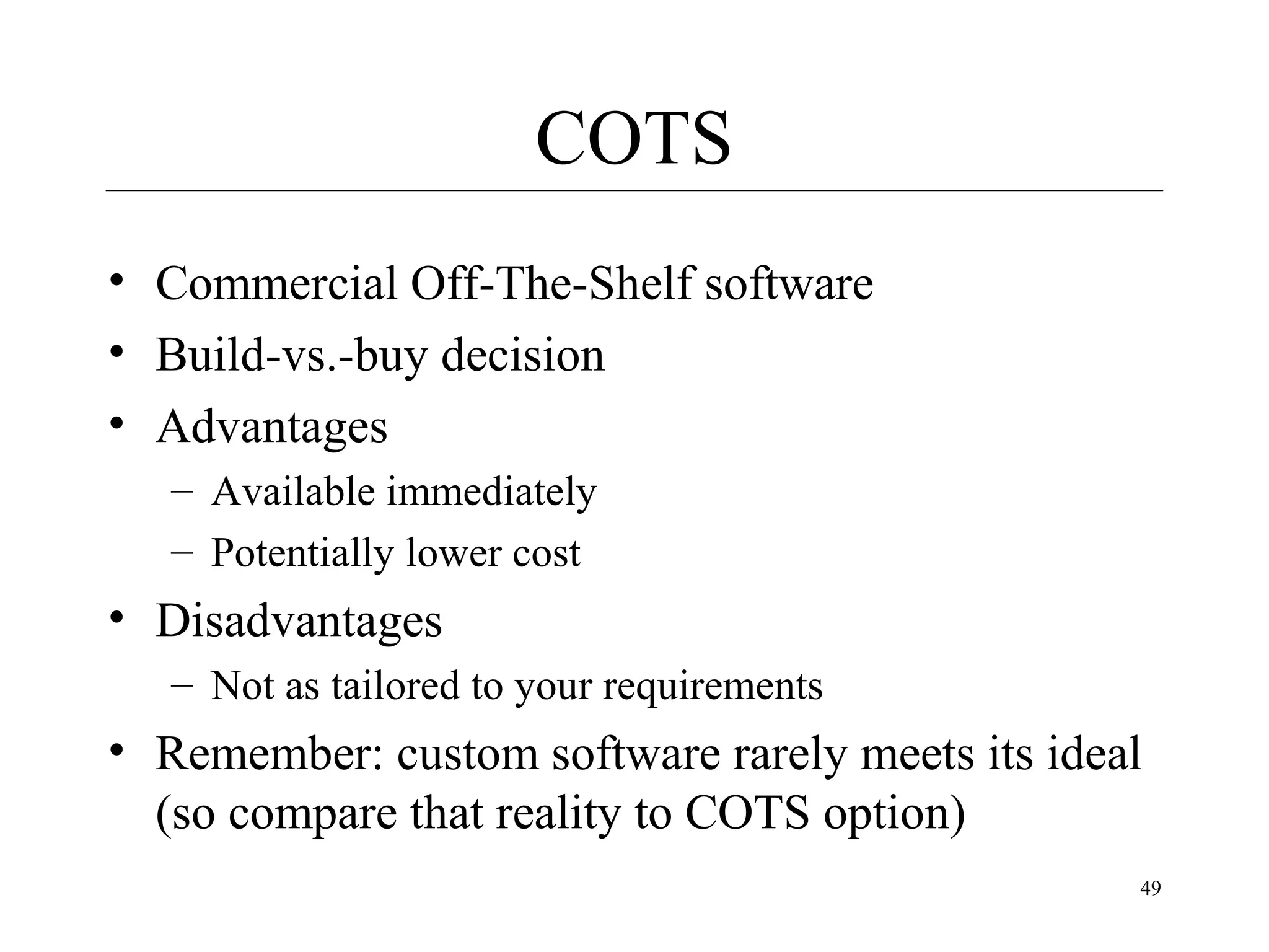 COTS
• Commercial Off-The-Shelf software
• Build-vs.-buy decision
• Advantages
– Available immediately
– Potentially lower cost

• Disadvantages
– Not as tailored to your requirements

• Remember: custom software rarely meets its ideal
(so compare that reality to COTS option)
49

 