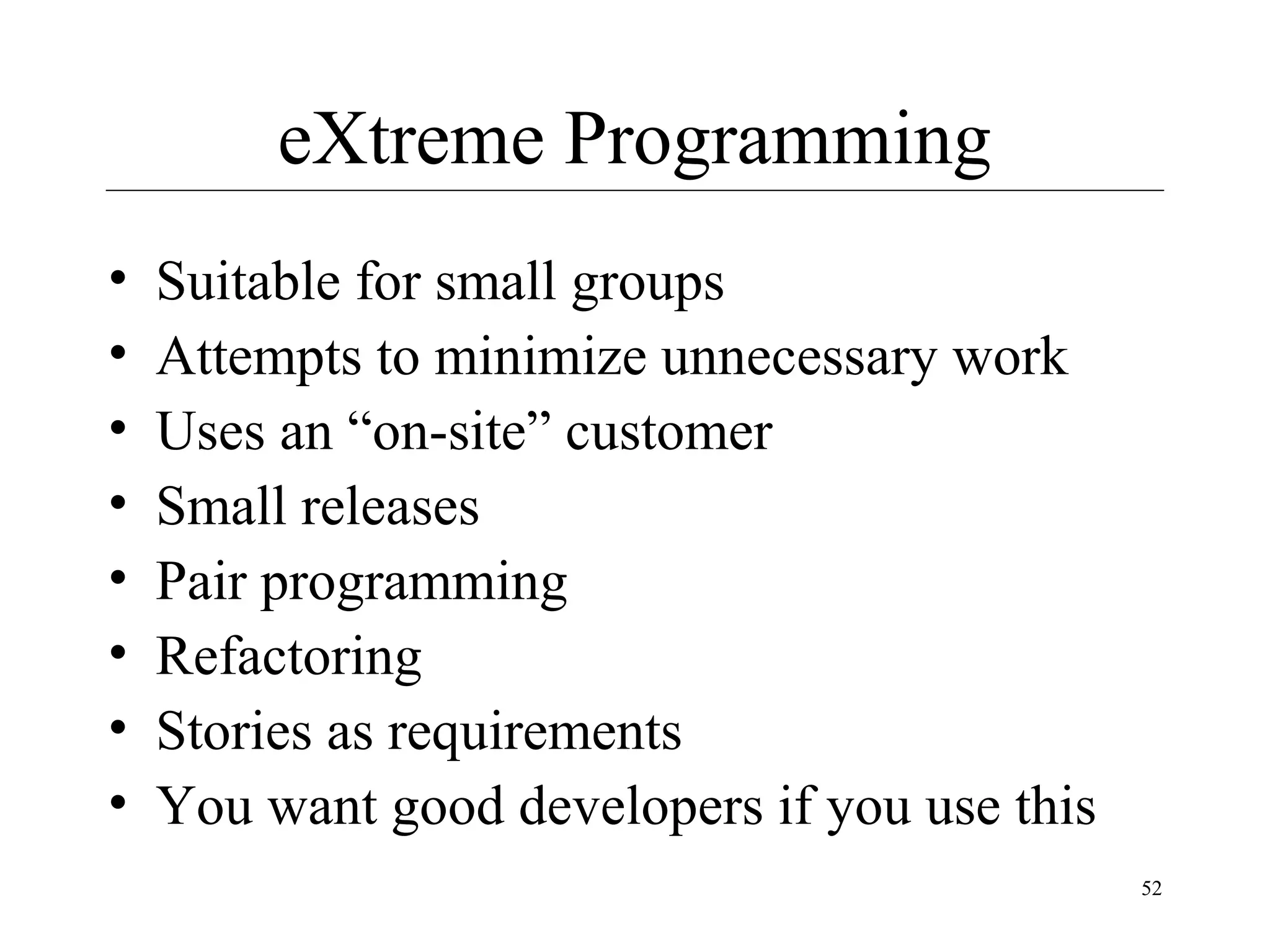 eXtreme Programming
•
•
•
•
•
•
•
•

Suitable for small groups
Attempts to minimize unnecessary work
Uses an “on-site” customer
Small releases
Pair programming
Refactoring
Stories as requirements
You want good developers if you use this
52

 