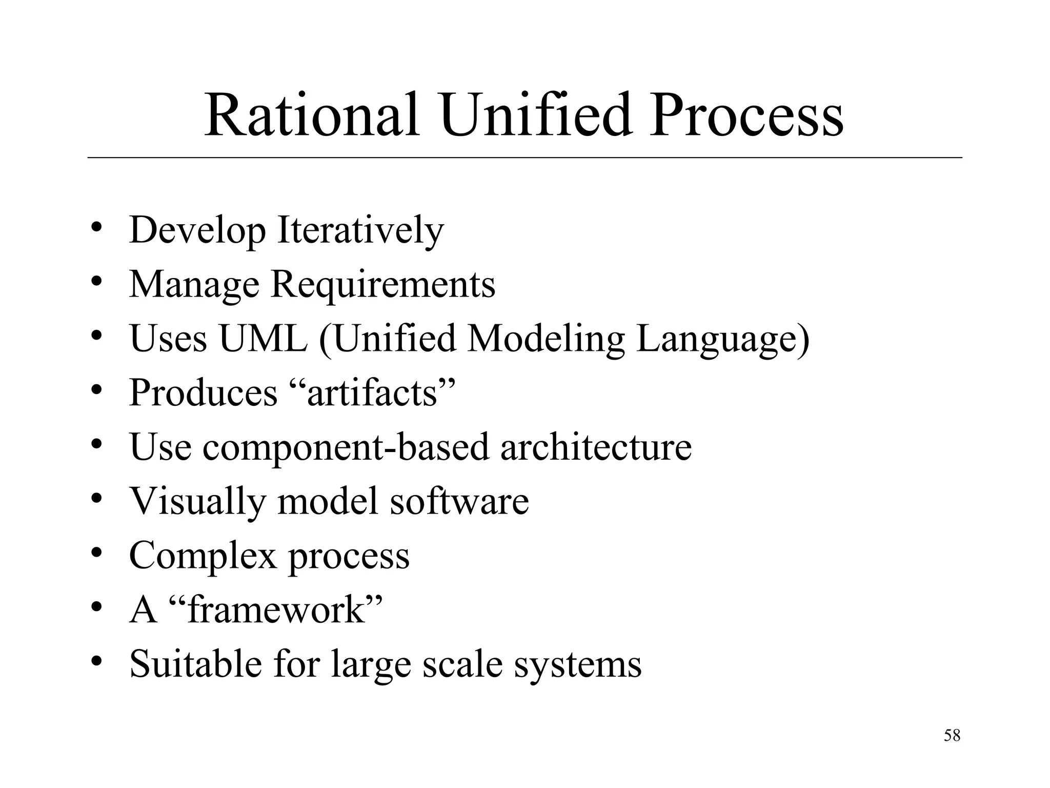 Rational Unified Process
•
•
•
•
•
•
•
•
•

Develop Iteratively
Manage Requirements
Uses UML (Unified Modeling Language)
Produces “artifacts”
Use component-based architecture
Visually model software
Complex process
A “framework”
Suitable for large scale systems
58

 