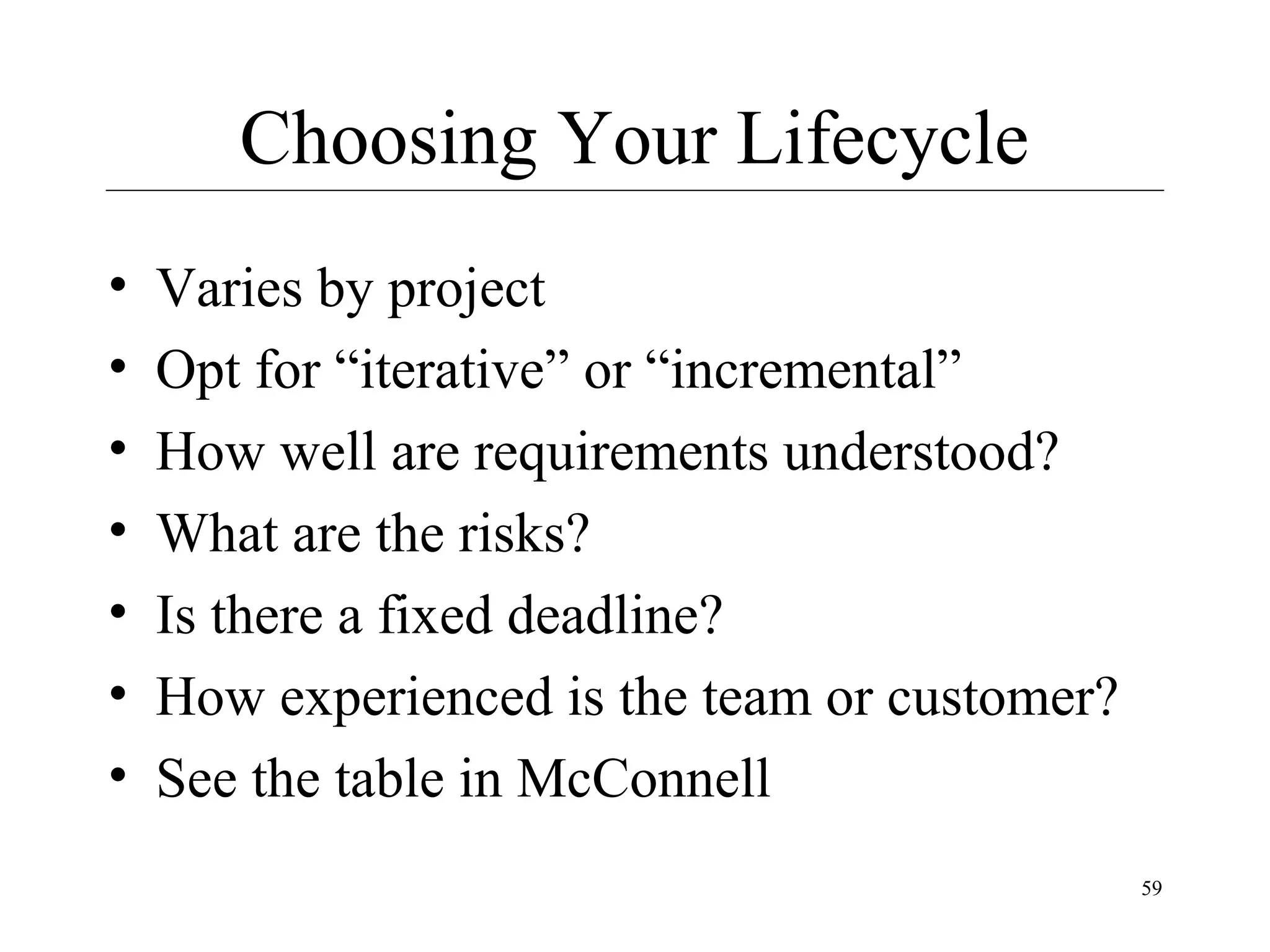 Choosing Your Lifecycle
•
•
•
•
•
•
•

Varies by project
Opt for “iterative” or “incremental”
How well are requirements understood?
What are the risks?
Is there a fixed deadline?
How experienced is the team or customer?
See the table in McConnell
59

 