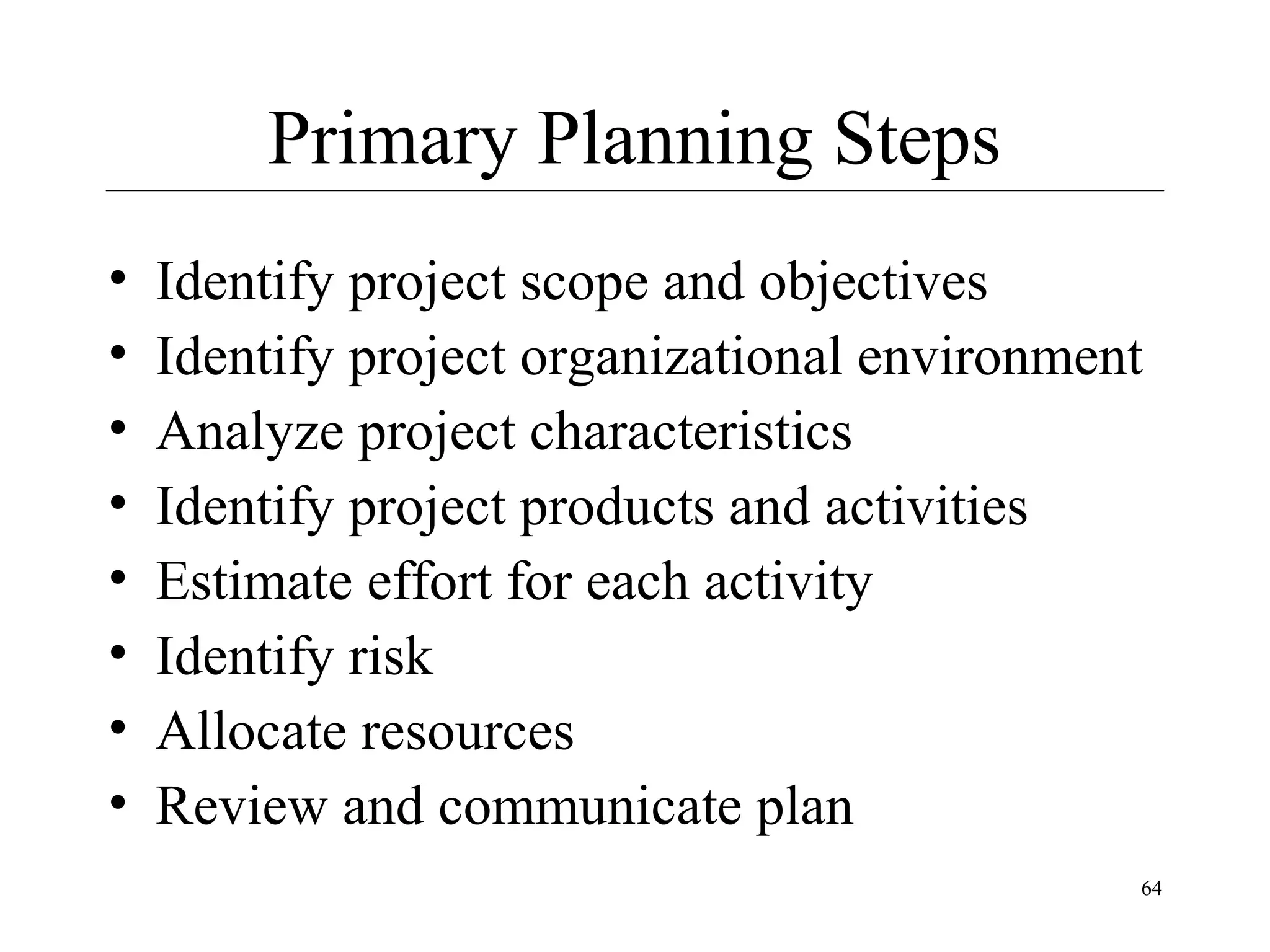 Primary Planning Steps
•
•
•
•
•
•
•
•

Identify project scope and objectives
Identify project organizational environment
Analyze project characteristics
Identify project products and activities
Estimate effort for each activity
Identify risk
Allocate resources
Review and communicate plan
64

 