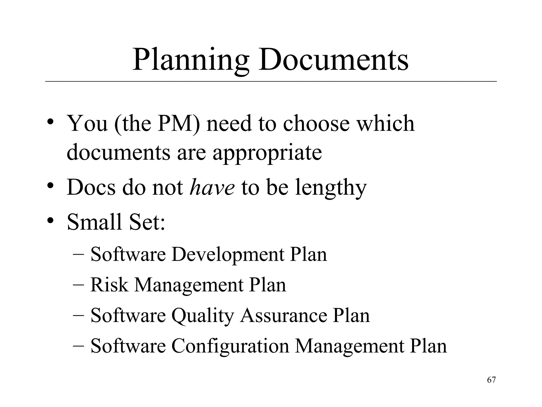 Planning Documents
• You (the PM) need to choose which
documents are appropriate
• Docs do not have to be lengthy
• Small Set:
–
–
–
–

Software Development Plan
Risk Management Plan
Software Quality Assurance Plan
Software Configuration Management Plan
67

 