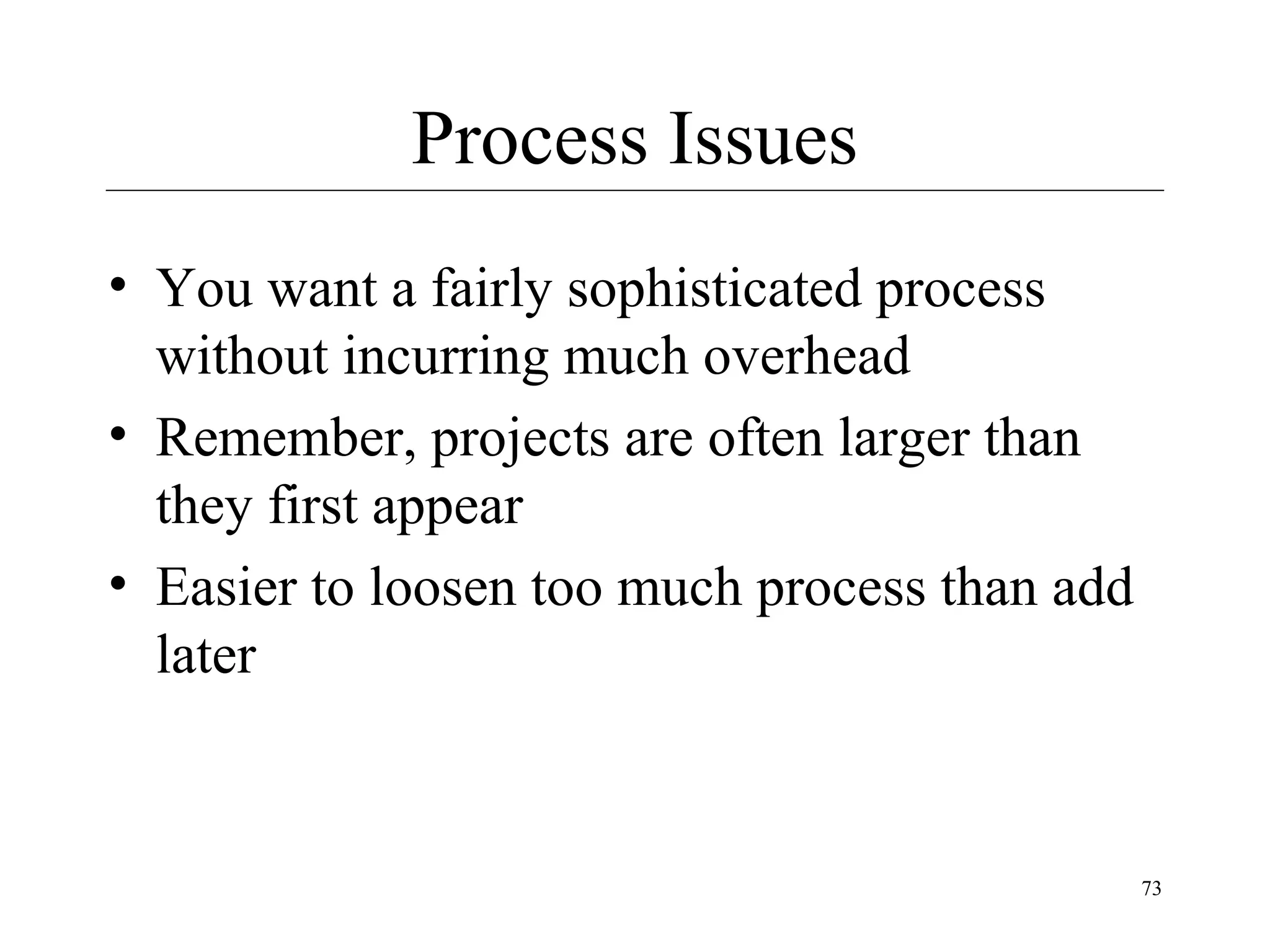 Process Issues
• You want a fairly sophisticated process
without incurring much overhead
• Remember, projects are often larger than
they first appear
• Easier to loosen too much process than add
later

73

 