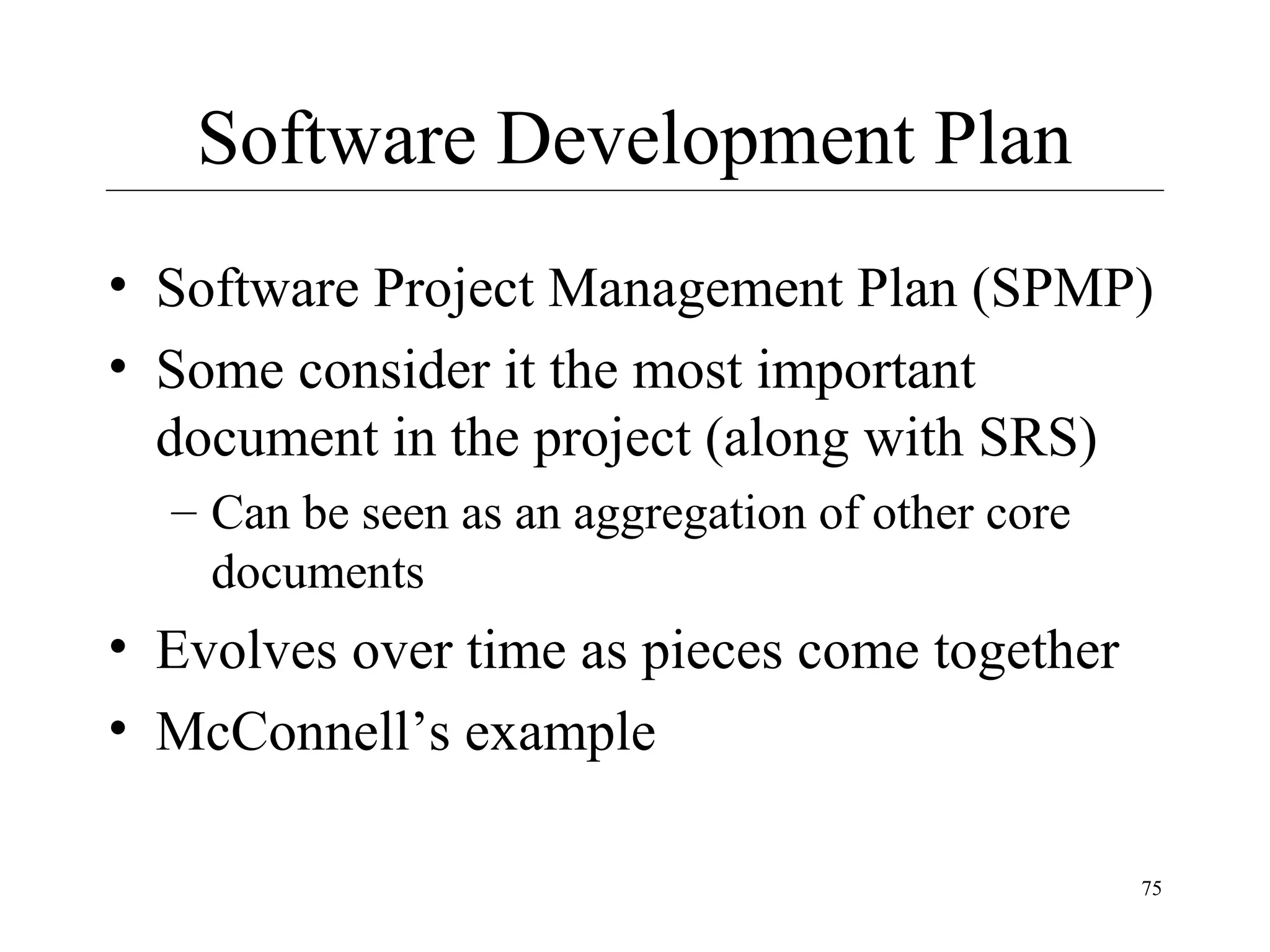 Software Development Plan
• Software Project Management Plan (SPMP)
• Some consider it the most important
document in the project (along with SRS)
– Can be seen as an aggregation of other core
documents

• Evolves over time as pieces come together
• McConnell’s example
75

 
