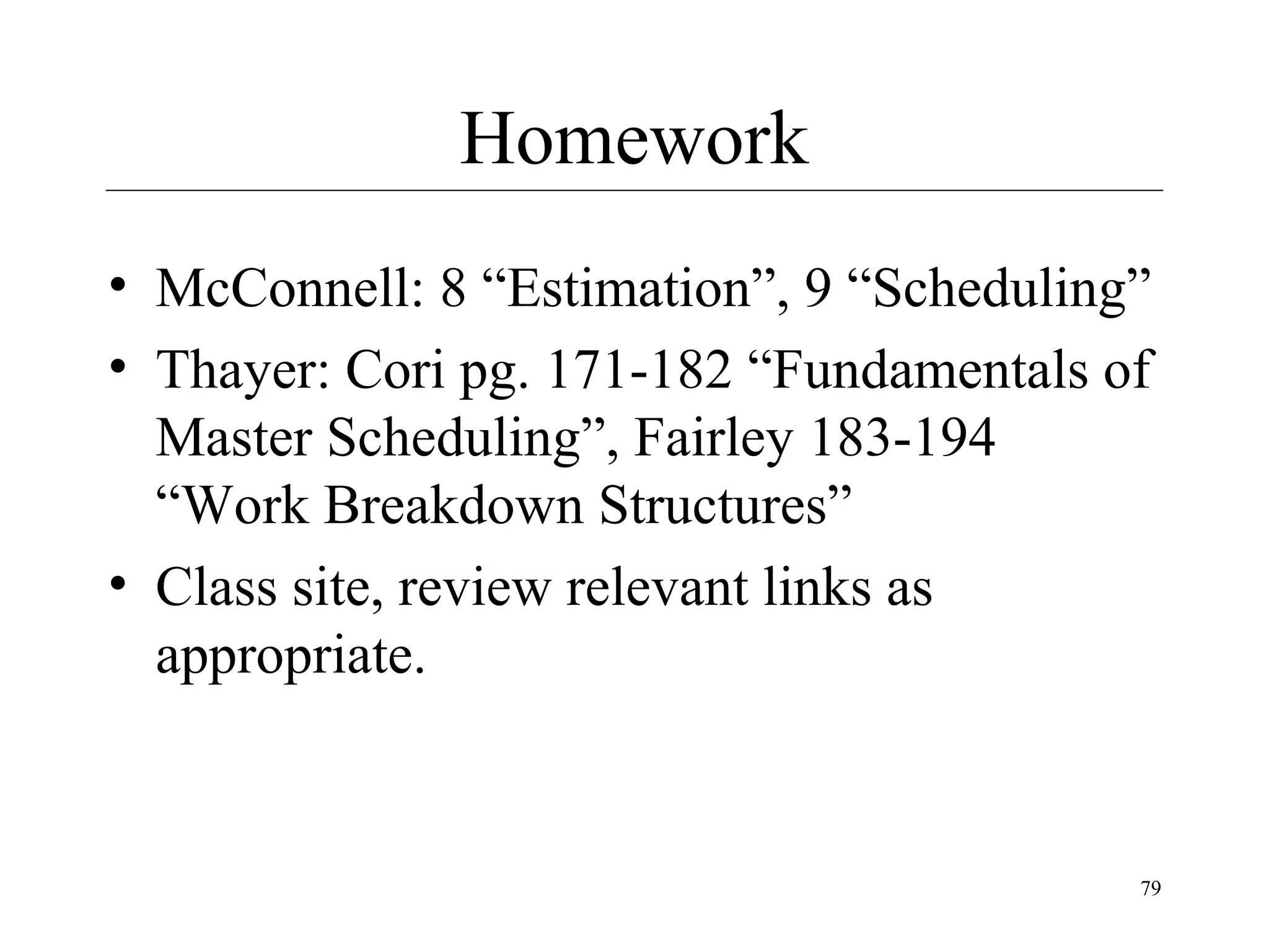 Homework
• McConnell: 8 “Estimation”, 9 “Scheduling”
• Thayer: Cori pg. 171-182 “Fundamentals of
Master Scheduling”, Fairley 183-194
“Work Breakdown Structures”
• Class site, review relevant links as
appropriate.

79

 