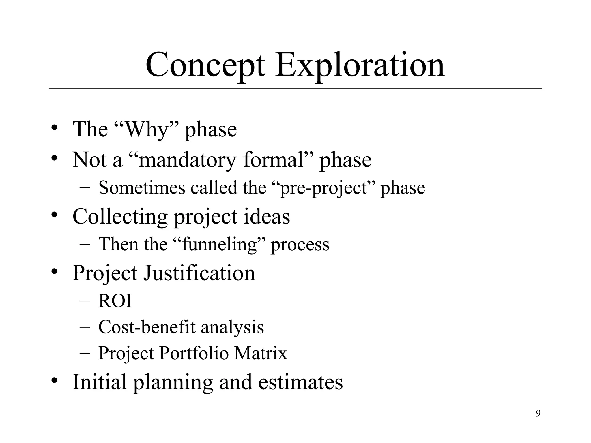 Concept Exploration
• The “Why” phase
• Not a “mandatory formal” phase
– Sometimes called the “pre-project” phase

• Collecting project ideas
– Then the “funneling” process

• Project Justification
– ROI
– Cost-benefit analysis
– Project Portfolio Matrix

• Initial planning and estimates
9

 