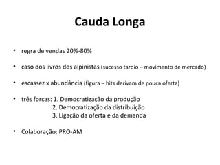 Cauda Longa regra de vendas 20%-80%  caso dos livros dos alpinistas  (sucesso tardio – movimento de mercado) escassez x abundância  (figura – hits derivam de pouca oferta) três forças: 1. Democratização da produção 2. Democratização da distribuição   3. Ligação da oferta e da demanda Colaboração: PRO-AM 