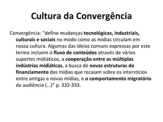 Cultura da Convergência Convergência: “define mudanças  tecnológicas, industriais, culturais e sociais  no modo como as mídias circulam em nossa cultura. Algumas das ideias comuns expressas por este termo incluem o  fluxo de conteúdos  através de vários suportes midiáticos, a  cooperação entre as múltiplas indústrias midiáticas , a busca de  novas estruturas de financiamento  das mídias que recaiam sobre os interstícios entre antigas e novas mídias, e  o comportamento migratório  da audiência (...)” p. 332-333. 