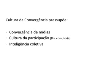 Cultura da Convergência pressupõe: Convergência de mídias Cultura da participação  (fãs, co-autoria) Inteligência coletiva 