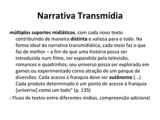Narrativa Transmídia múltiplos suportes midiáticos , com cada novo texto contribuindo de maneira  distinta  e valiosa para o todo. Na forma ideal da narrativa transmidiática, cada meio faz o que faz de melhor – a fim de que uma história possa ser introduzida num filme, ser expandida pela televisão,  romances e quadrinhos; seu universo possa ser explorado em games ou experimentado como atração de um parque de diversões. Cada acesso à franquia deve ser  autônomo  (...) Cada produto determinado é um ponto de acesso à franquia [universo] como um todo” (p. 135) - Fluxo de textos entre diferentes mídias, compreensão adicional 