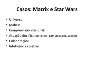 Casos: Matrix e Star Wars Universo: Mídias: Compreensão adicional: Atuação dos fãs:  (fanfiction, comunidades, spoilers) : Colaboração: Inteligência coletiva: 