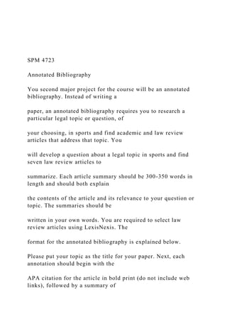 SPM 4723
Annotated Bibliography
You second major project for the course will be an annotated
bibliography. Instead of writing a
paper, an annotated bibliography requires you to research a
particular legal topic or question, of
your choosing, in sports and find academic and law review
articles that address that topic. You
will develop a question about a legal topic in sports and find
seven law review articles to
summarize. Each article summary should be 300-350 words in
length and should both explain
the contents of the article and its relevance to your question or
topic. The summaries should be
written in your own words. You are required to select law
review articles using LexisNexis. The
format for the annotated bibliography is explained below.
Please put your topic as the title for your paper. Next, each
annotation should begin with the
APA citation for the article in bold print (do not include web
links), followed by a summary of
 