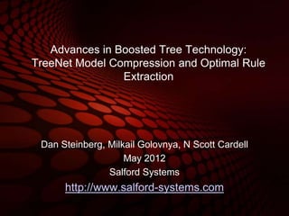 Advances in Boosted Tree Technology:
TreeNet Model Compression and Optimal Rule
                Extraction




 Dan Steinberg, Milkail Golovnya, N Scott Cardell
                    May 2012
                Salford Systems
      http://www.salford-systems.com
 