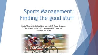 Sports Management:
Finding the good stuff
Lydia Thorne & Michael Carrigan, MLIS Co-op Students
Elizabeth Yates, Sport Management Librarian
October 21, 2015
 