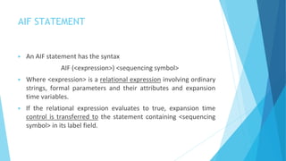 AIF STATEMENT
▶ An AIF statement has the syntax
AIF (<expression>) <sequencing symbol>
▶ Where <expression> is a relational expression involving ordinary
strings, formal parameters and their attributes and expansion
time variables.
▶ If the relational expression evaluates to true, expansion time
control is transferred to the statement containing <sequencing
symbol> in its label field.
 