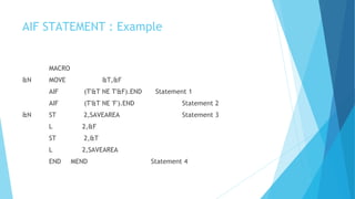 AIF STATEMENT : Example
MACRO
&N MOVE &T,&F
AIF (T'&T NE T'&F).END Statement 1
AIF (T'&T NE 'F').END Statement 2
&N ST 2,SAVEAREA Statement 3
L 2,&F
ST 2,&T
L 2,SAVEAREA
END MEND Statement 4
 