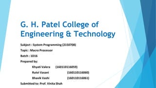 G. H. Patel College of
Engineering & Technology
Subject : System Programming (2150708)
Topic : Macro Processor
Batch : 1D16
Prepared by:
Khyati Valera (160110116059)
Rutvi Vasani (160110116060)
Bhavik Vashi (160110116061)
Submitted to: Prof. Vinita Shah
 