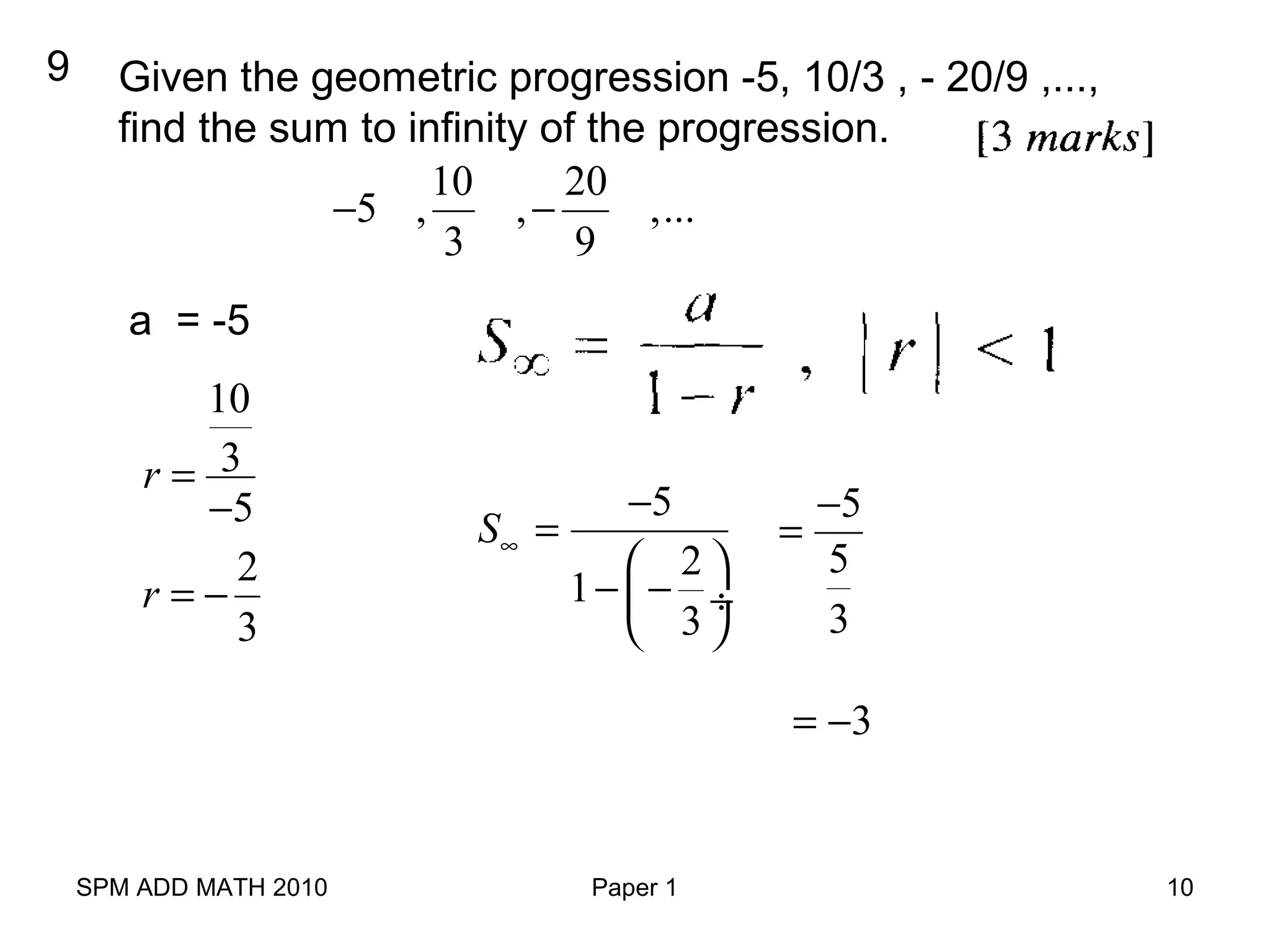 SPM ADD MATH 2010 Paper 1 10
9 Given the geometric progression -5, 10/3 , - 20/9 ,...,
find the sum to infinity of the progression.
10 20
5 , , ,...
3 9
− −
a = -5
10
3
5
r =
−
2
3
r = −
5
2
1
3
S∞
−
=
 
− − ÷
 
5
5
3
−
=
3= −
 