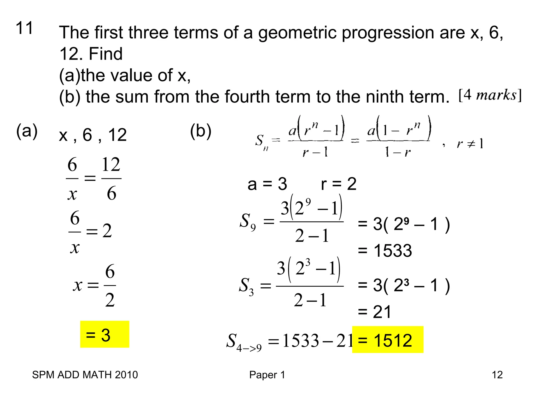 SPM ADD MATH 2010 Paper 1 12
11 The first three terms of a geometric progression are x, 6,
12. Find
(a)the value of x,
(b) the sum from the fourth term to the ninth term.
(a) x , 6 , 12
6
126
=
x
6
2
x
=
6
2
x =
= 3
(b)
a = 3 r = 2
( )
12
123 9
9
−
−
=S = 3( 29
– 1 )
= 1533
( )3
3
3 2 1
2 1
S
−
=
−
= 3( 23
– 1 )
= 21
4 9 1533 21S −> = − = 1512
 