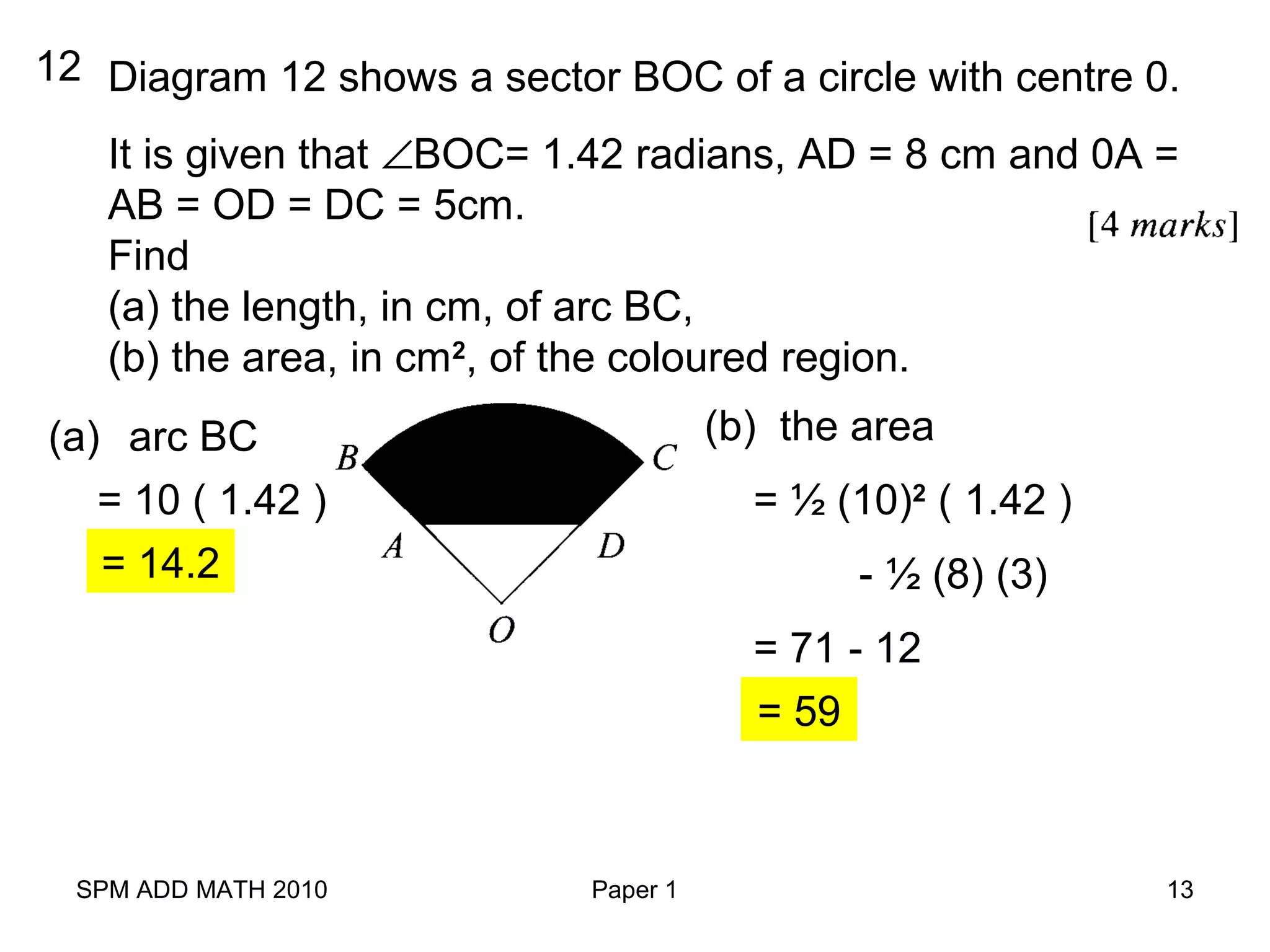 SPM ADD MATH 2010 Paper 1 13
12 Diagram 12 shows a sector BOC of a circle with centre 0.
It is given that ∠BOC= 1.42 radians, AD = 8 cm and 0A =
AB = OD = DC = 5cm.
Find
(a) the length, in cm, of arc BC,
(b) the area, in cm2
, of the coloured region.
(a) arc BC
= 10 ( 1.42 )
= 14.2
(b) the area
= ½ (10)2
( 1.42 )
- ½ (8) (3)
= 71 - 12
= 59
 