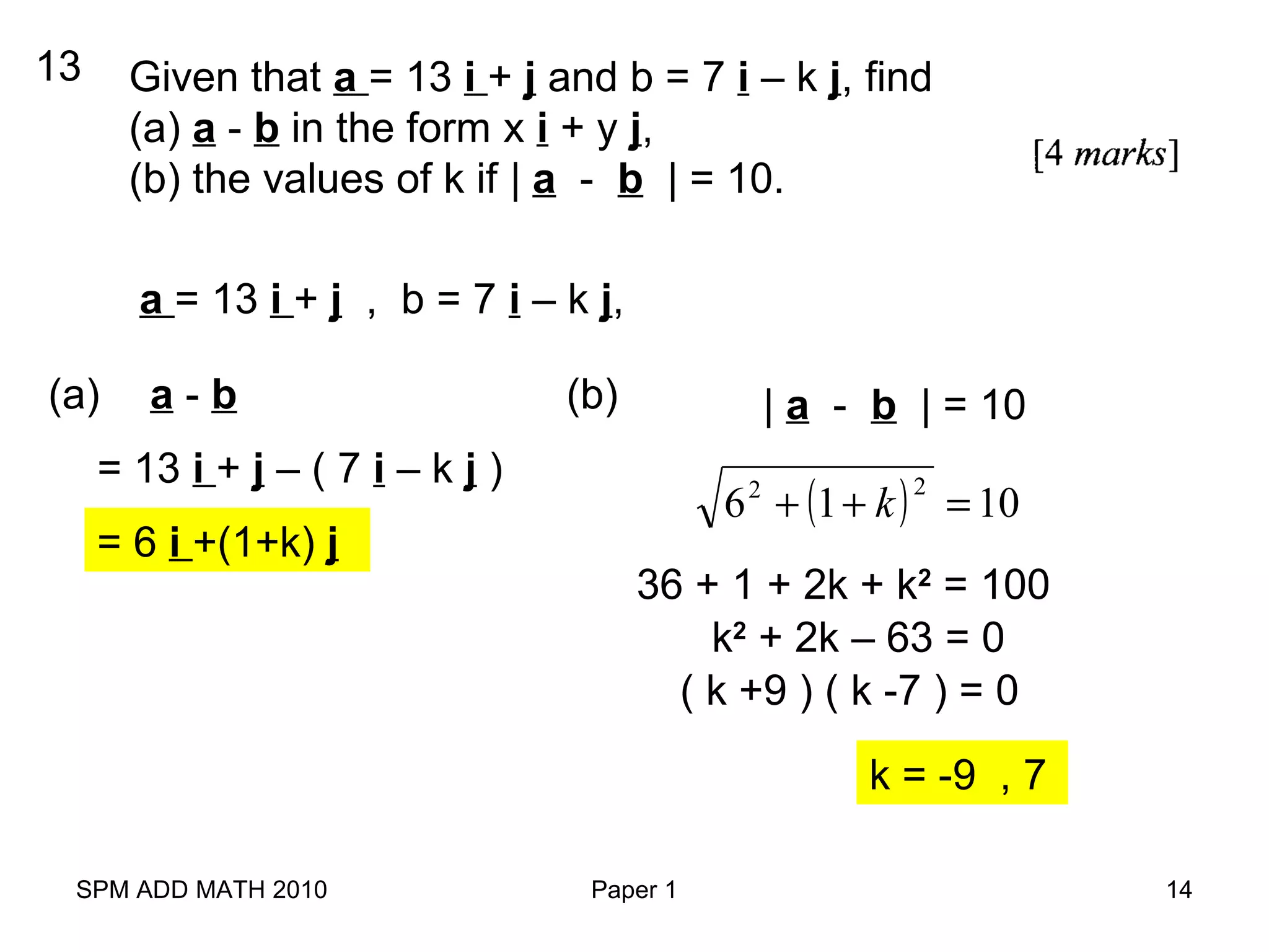 SPM ADD MATH 2010 Paper 1 14
Given that a = 13 i + j and b = 7 i – k j, find
(a) a - b in the form x i + y j,
(b) the values of k if | a - b | = 10.
13
a = 13 i + j , b = 7 i – k j,
(a) a - b
= 13 i + j – ( 7 i – k j )
= 6 i +(1+k) j
(b) | a - b | = 10
( ) 1016
22
=++ k
36 + 1 + 2k + k2
= 100
k2
+ 2k – 63 = 0
( k +9 ) ( k -7 ) = 0
k = -9 , 7
 