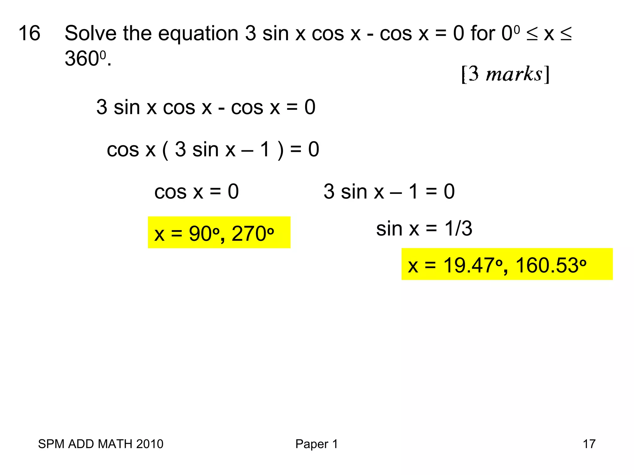 SPM ADD MATH 2010 Paper 1 17
16 Solve the equation 3 sin x cos x - cos x = 0 for 00
≤ x ≤
3600
.
3 sin x cos x - cos x = 0
cos x ( 3 sin x – 1 ) = 0
cos x = 0 3 sin x – 1 = 0
x = 90o
, 270o sin x = 1/3
x = 19.47o
, 160.53o
 