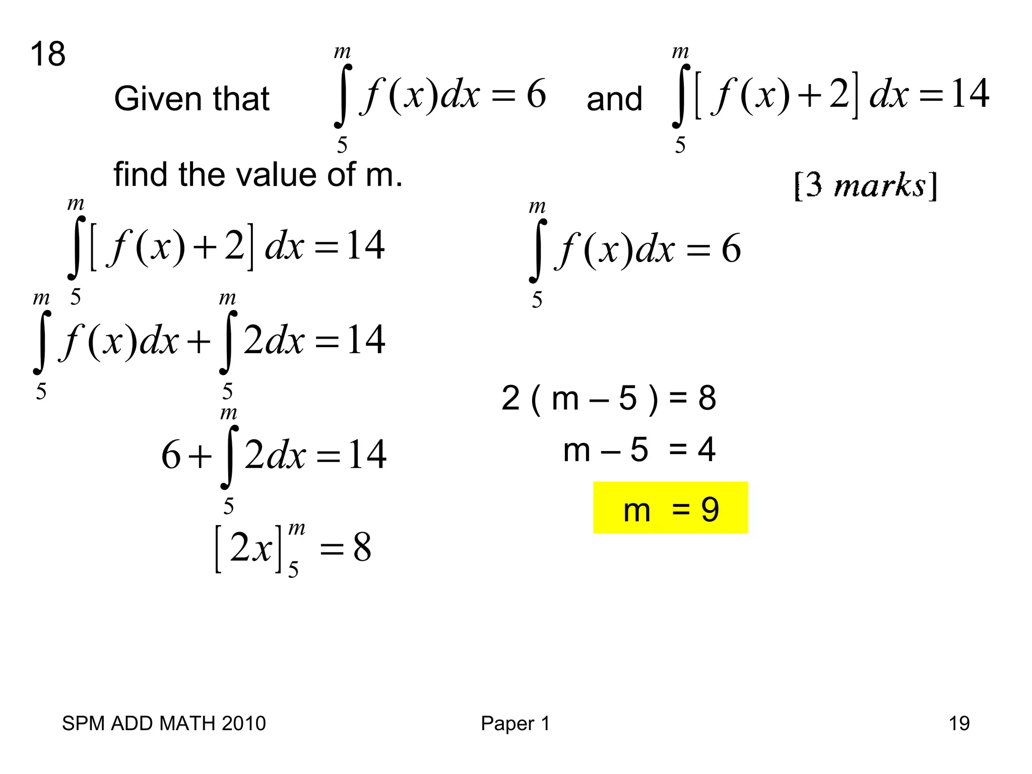 SPM ADD MATH 2010 Paper 1 19
18
Given that and∫ =
m
dxxf
5
6)( [ ]
5
( ) 2 14
m
f x dx+ =∫
find the value of m.
∫ =
m
dxxf
5
6)([ ]
5
( ) 2 14
m
f x dx+ =∫
5 5
( ) 2 14
m m
f x dx dx+ =∫ ∫
5
6 2 14
m
dx+ =∫
[ ]5
2 8
m
x =
2 ( m – 5 ) = 8
m – 5 = 4
m = 9
 