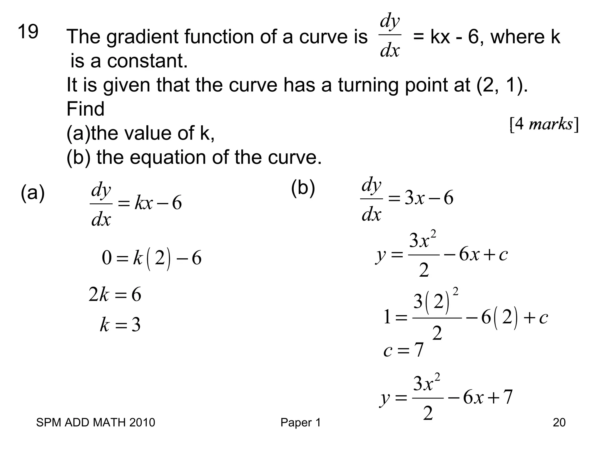 SPM ADD MATH 2010 Paper 1 20
19 The gradient function of a curve is = kx - 6, where k
is a constant.
It is given that the curve has a turning point at (2, 1).
Find
(a)the value of k,
(b) the equation of the curve.
dy
dx
6
dy
kx
dx
= −(a)
( )0 2 6k= −
2 6k =
3k =
3 6
dy
x
dx
= −(b)
2
3
6
2
x
y x c= − +
( )
( )
2
3 2
1 6 2
2
c= − +
7c =
2
3
6 7
2
x
y x= − +
 