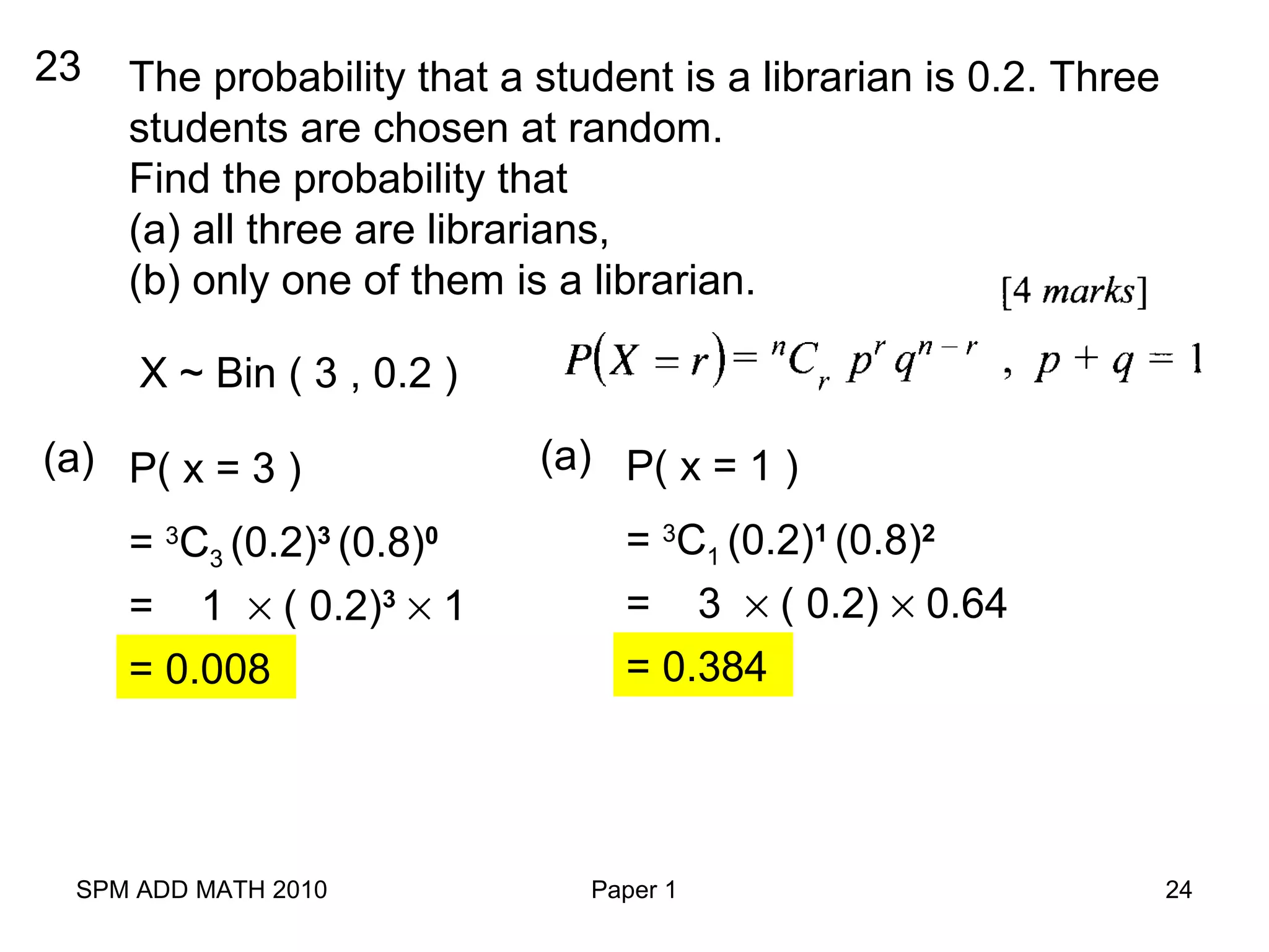 SPM ADD MATH 2010 Paper 1 24
23 The probability that a student is a librarian is 0.2. Three
students are chosen at random.
Find the probability that
(a) all three are librarians,
(b) only one of them is a librarian.
P( x = 3 )(a)
= 1 × ( 0.2)3
× 1
= 0.008
X ~ Bin ( 3 , 0.2 )
= 3
C3 (0.2)3
(0.8)0
P( x = 1 )(a)
= 3 × ( 0.2) × 0.64
= 0.384
= 3
C1 (0.2)1
(0.8)2
 