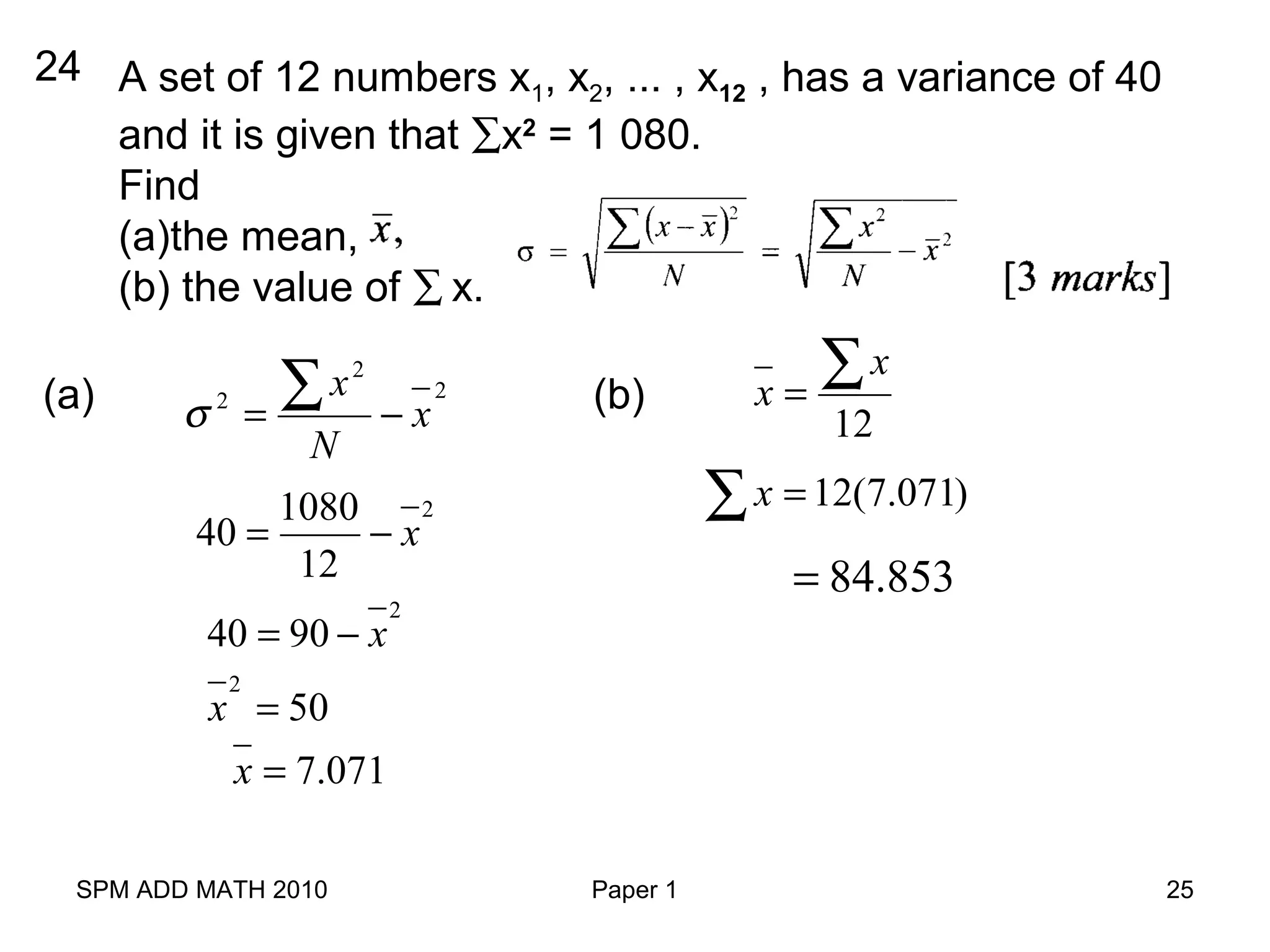 SPM ADD MATH 2010 Paper 1 25
24 A set of 12 numbers x1, x2, ... , x12 , has a variance of 40
and it is given that ∑x2
= 1 080.
Find
(a)the mean,
(b) the value of ∑ x.
(a) 2
2
2
x
N
x
−=
∑σ
21080
40
12
x= −
2
40 90 x= −
2
50x =
7.071x =
(b)
12
x
x =
∑
12(7.071)x =∑
84.853=
 