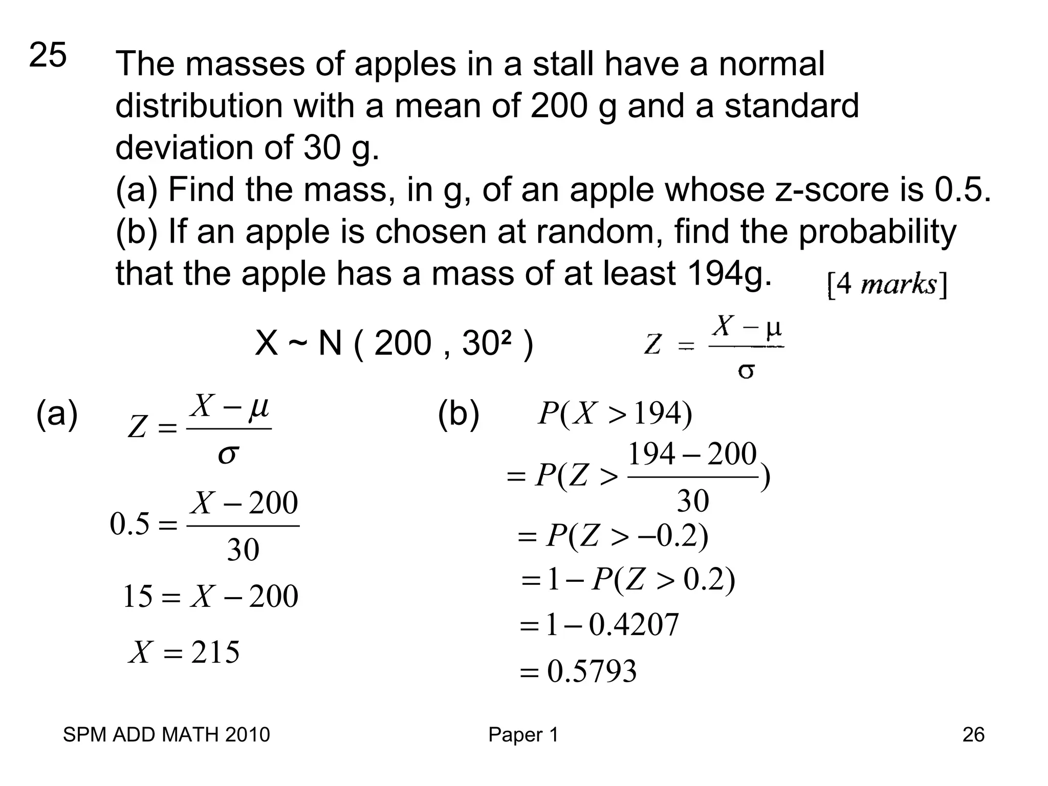 SPM ADD MATH 2010 Paper 1 26
25 The masses of apples in a stall have a normal
distribution with a mean of 200 g and a standard
deviation of 30 g.
(a) Find the mass, in g, of an apple whose z-score is 0.5.
(b) If an apple is chosen at random, find the probability
that the apple has a mass of at least 194g.
X ~ N ( 200 , 302
)
(a) X
Z
µ
σ
−
=
200
0.5
30
X −
=
15 200X= −
215X =
(b) ( 194)P X >
194 200
( )
30
P Z
−
= >
( 0.2)P Z= > −
1 ( 0.2)P Z= − >
1 0.4207= −
0.5793=
 