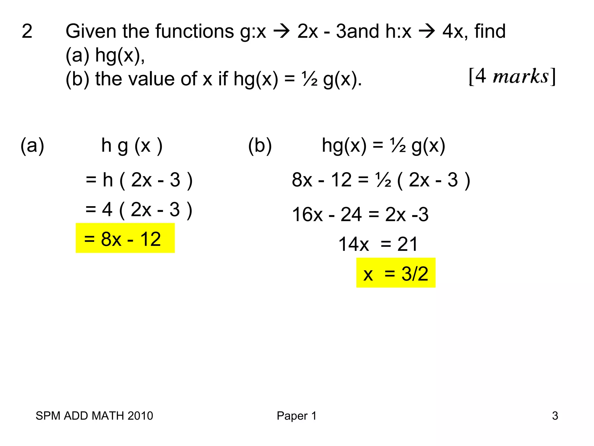 SPM ADD MATH 2010 Paper 1 3
Given the functions g:x  2x - 3and h:x  4x, find
(a) hg(x),
(b) the value of x if hg(x) = ½ g(x).
2
h g (x )
= h ( 2x - 3 )
= 4 ( 2x - 3 )
= 8x - 12
(a) (b) hg(x) = ½ g(x)
8x - 12 = ½ ( 2x - 3 )
16x - 24 = 2x -3
14x = 21
x = 3/2
 