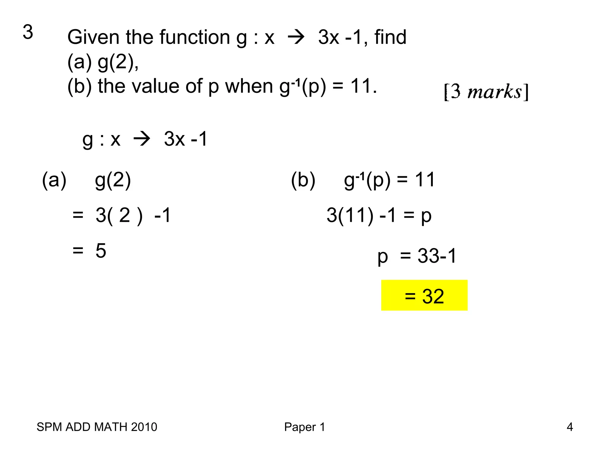 SPM ADD MATH 2010 Paper 1 4
3 Given the function g : x  3x -1, find
(a) g(2),
(b) the value of p when g-1
(p) = 11.
g : x  3x -1
(a) g(2)
= 3( 2 ) -1
(b) g-1
(p) = 11
= 5
3(11) -1 = p
p = 33-1
= 32
 