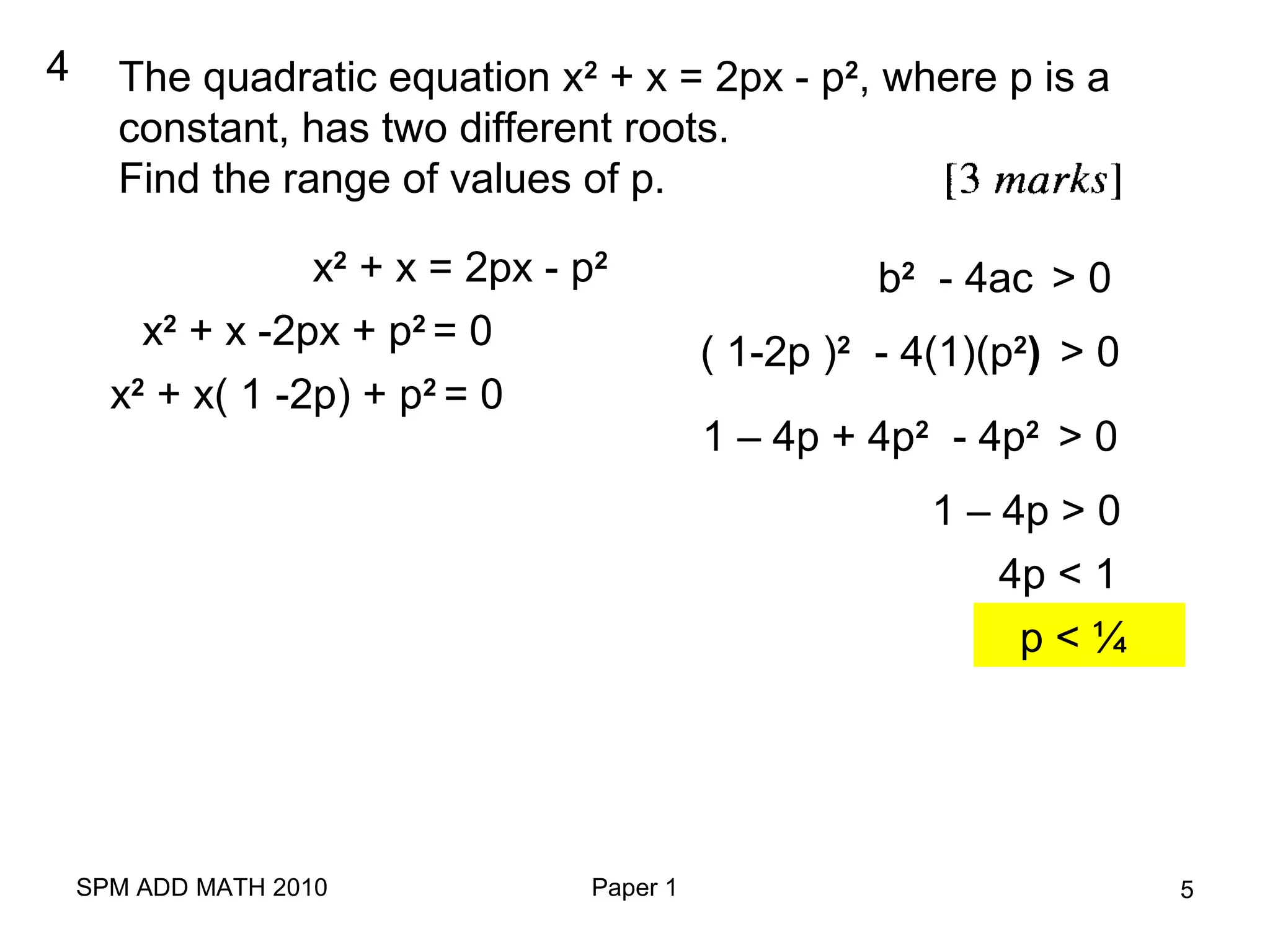 SPM ADD MATH 2010 Paper 1 5
4 The quadratic equation x2
+ x = 2px - p2
, where p is a
constant, has two different roots.
Find the range of values of p.
x2
+ x = 2px - p2
x2
+ x -2px + p2
= 0
x2
+ x( 1 -2p) + p2
= 0
b2
- 4ac > 0
( 1-2p )2
- 4(1)(p2
) > 0
1 – 4p + 4p2
- 4p2
> 0
1 – 4p > 0
4p < 1
p < ¼
 