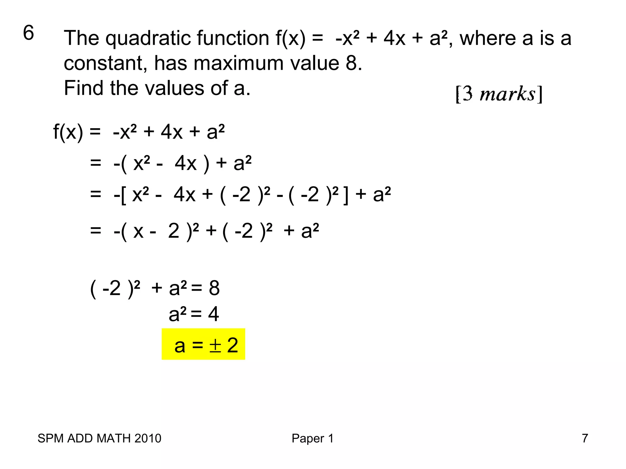SPM ADD MATH 2010 Paper 1 7
6 The quadratic function f(x) = -x2
+ 4x + a2
, where a is a
constant, has maximum value 8.
Find the values of a.
f(x) = -x2
+ 4x + a2
= -( x2
- 4x ) + a2
= -[ x2
- 4x + ( -2 )2
- ( -2 )2
] + a2
= -( x - 2 )2
+ ( -2 )2
+ a2
( -2 )2
+ a2
= 8
a2
= 4
a = ± 2
 