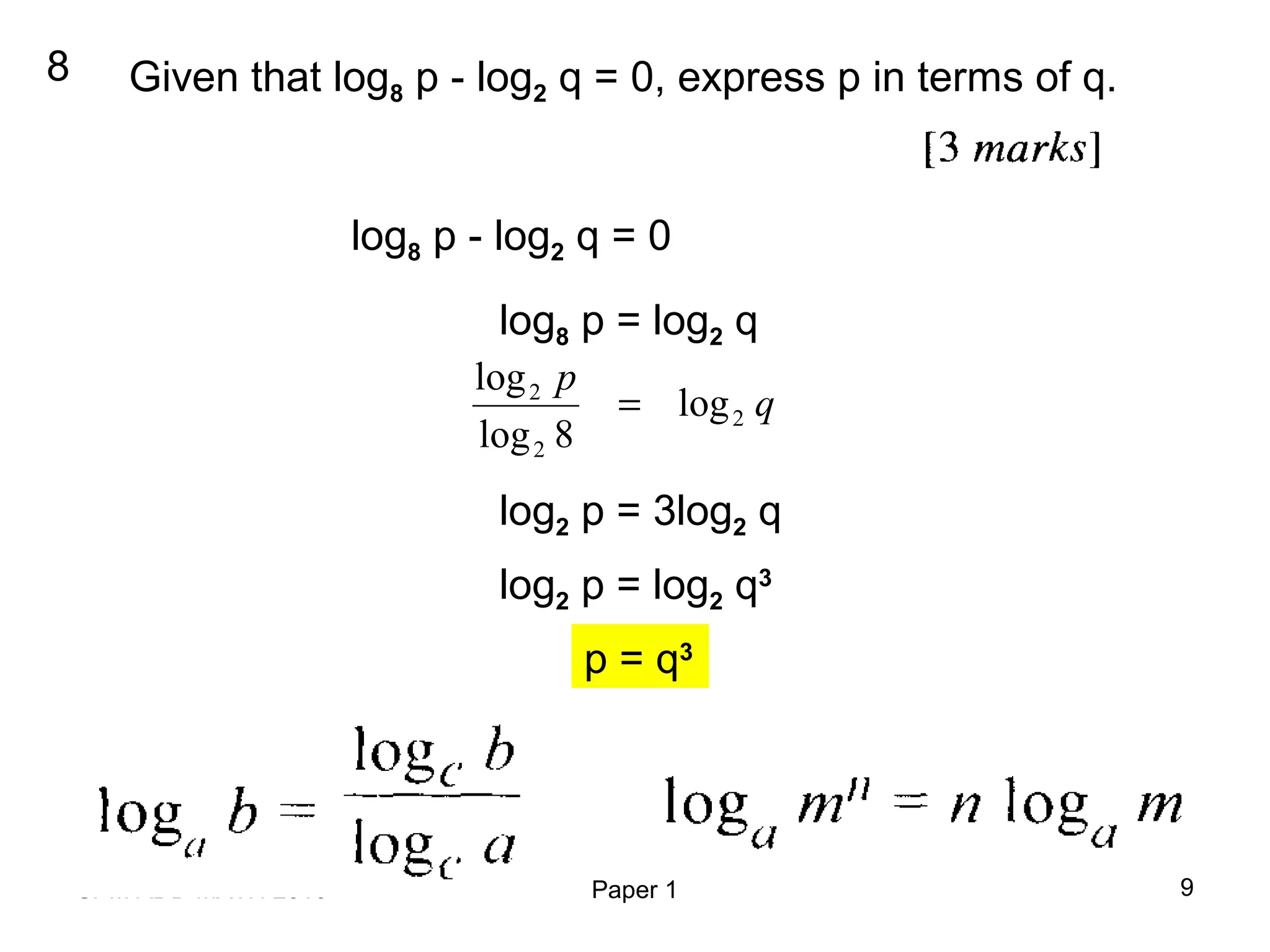 SPM ADD MATH 2010 Paper 1 9
8 Given that log8 p - log2 q = 0, express p in terms of q.
log8 p - log2 q = 0
log8 p = log2 q
q
p
2
2
2
log
8log
log
=
log2 p = 3log2 q
log2 p = log2 q3
p = q3
 