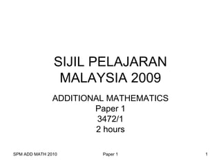 SPM ADD MATH 2010 Paper 1 1
SIJIL PELAJARAN
MALAYSIA 2009
ADDITIONAL MATHEMATICS
Paper 1
3472/1
2 hours
 