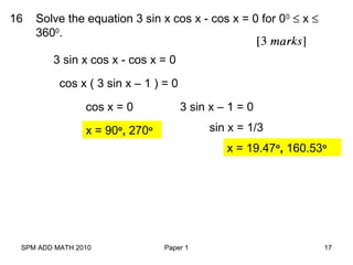 SPM ADD MATH 2010 Paper 1 17
16 Solve the equation 3 sin x cos x - cos x = 0 for 00
≤ x ≤
3600
.
3 sin x cos x - cos x = 0
cos x ( 3 sin x – 1 ) = 0
cos x = 0 3 sin x – 1 = 0
x = 90o
, 270o sin x = 1/3
x = 19.47o
, 160.53o
 
