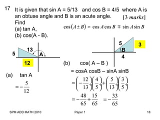 SPM ADD MATH 2010 Paper 1 18
17 It is given that sin A = 5/13 and cos B = 4/5 where A is
an obtuse angle and B is an acute angle.
Find
(a) tan A,
(b) cos(A - B).
A5
13 B
5
4
12
(a) tan A
5
12
= −
3
(b) cos( A – B )
= cosA cosB – sinA sinB
12 4 5 3
13 5 13 5
     
= − + ÷ ÷  ÷ ÷
     
48 15
65 65
= − +
33
65
= −
 