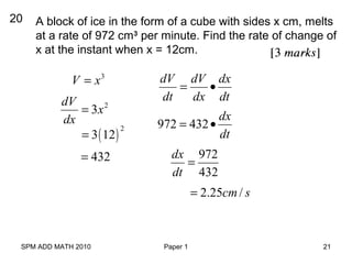 SPM ADD MATH 2010 Paper 1 21
20 A block of ice in the form of a cube with sides x cm, melts
at a rate of 972 cm3
per minute. Find the rate of change of
x at the instant when x = 12cm.
3
V x=
2
3
dV
x
dx
=
( )
2
3 12=
432=
dV dV dx
dt dx dt
= •
972 432
dx
dt
= •
972
432
dx
dt
=
2.25 /cm s=
 