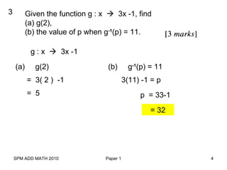 SPM ADD MATH 2010 Paper 1 4
3 Given the function g : x  3x -1, find
(a) g(2),
(b) the value of p when g-1
(p) = 11.
g : x  3x -1
(a) g(2)
= 3( 2 ) -1
(b) g-1
(p) = 11
= 5
3(11) -1 = p
p = 33-1
= 32
 