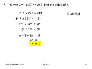 SPM ADD MATH 2010 Paper 1 8
7 Given 3n - 3
x 27 n
= 243, find the value of n.
3n - 3
x 27 n
= 243
3n - 3
x ( 33
) n
= 35
3n - 3
x 33n
= 35
3n – 3 + 3n
= 35
n – 3 + 3n = 5
4n = 8
n = 2
 