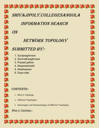 Shivajipoly.collegesangola
Information search
On
Network topology
Submitted by:1. Surajwaghmare
2. Somnathwaghmare
3. Prasad jadhav
4. Mujamelshaikh
5. Akashpawar
6. Daya sale

Contents: What is Topology
 Different Topologies
 Advantages and Disadvantages of different Topologies

What is Topology:-

 
