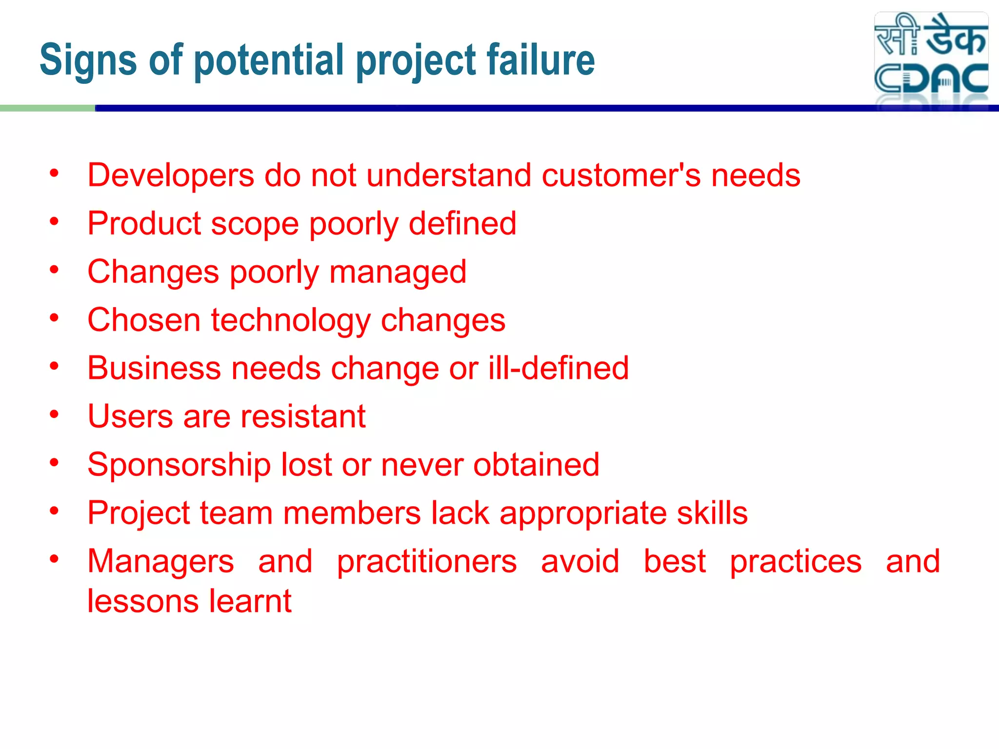 • Developers do not understand customer's needs
• Product scope poorly defined
• Changes poorly managed
• Chosen technology changes
• Business needs change or ill-defined
• Users are resistant
• Sponsorship lost or never obtained
• Project team members lack appropriate skills
• Managers and practitioners avoid best practices and
lessons learnt
Signs of potential project failure
 