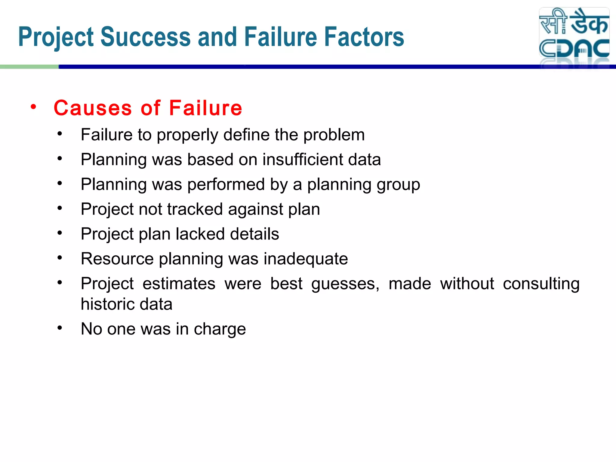 • Causes of Failure
• Failure to properly define the problem
• Planning was based on insufficient data
• Planning was performed by a planning group
• Project not tracked against plan
• Project plan lacked details
• Resource planning was inadequate
• Project estimates were best guesses, made without consulting
historic data
• No one was in charge
Project Success and Failure Factors
 