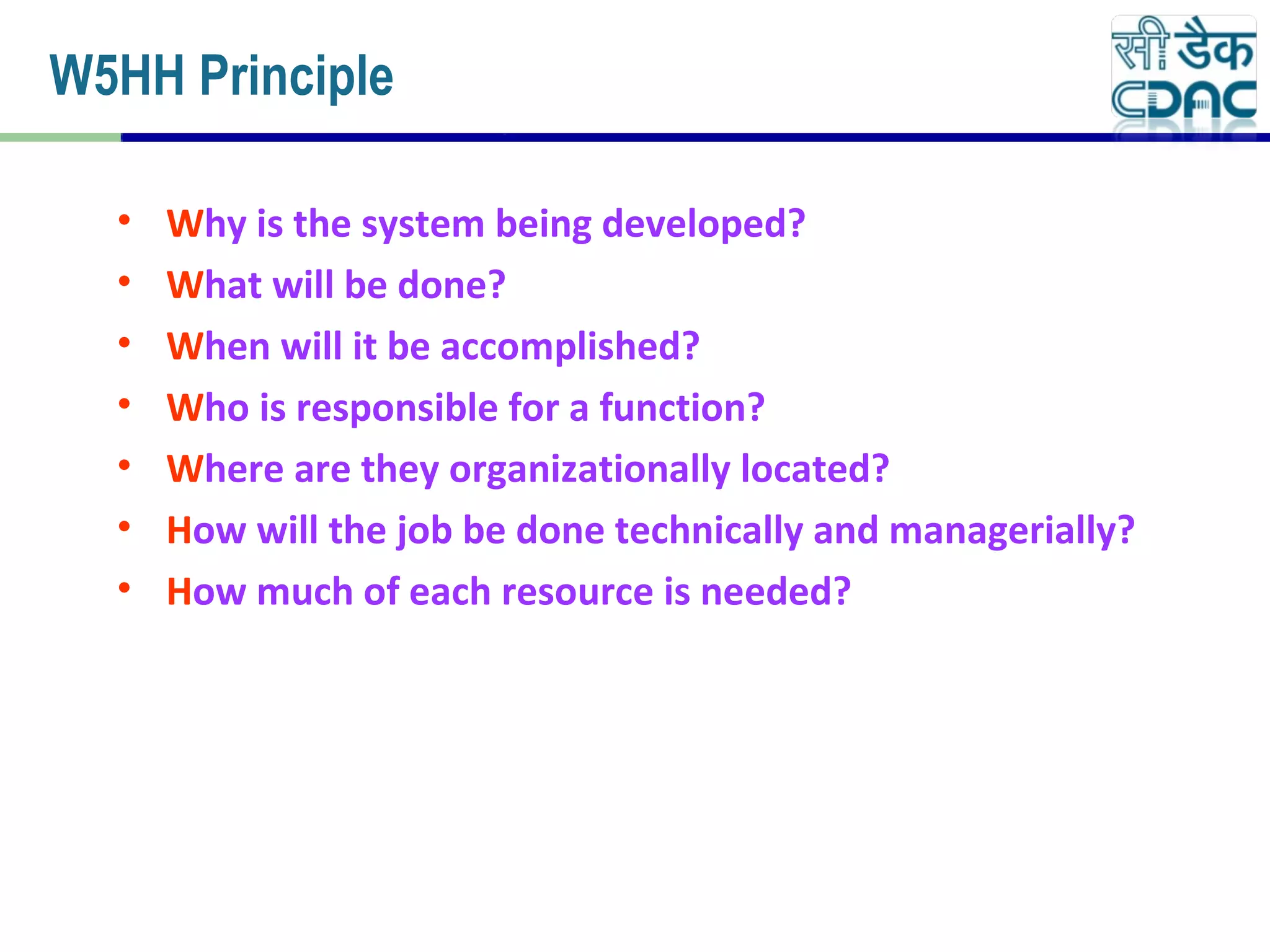 • Why is the system being developed?
• What will be done?
• When will it be accomplished?
• Who is responsible for a function?
• Where are they organizationally located?
• How will the job be done technically and managerially?
• How much of each resource is needed?
W5HH Principle
 